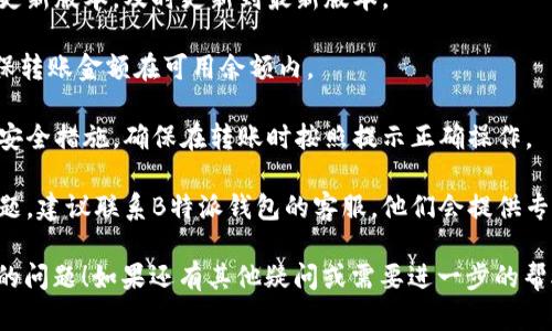 很抱歉，你遇到了关于B特派钱包无法转账的问题。以下是一些可能的原因和解决办法，希望能够帮助到你。

### 可能的原因

1. **网络问题**：有时候，网络不稳定可能会导致转账失败。确保你的手机或电脑连接的网络良好。

2. **钱包版本问题**：检查一下你是否使用的是B特派钱包的最新版本。如果不是，及时更新，有可能解决转账问题。

3. **账户余额不足**：请确认你的账户余额是否足够进行转账。转账的金额加上可能的手续费是否在你的余额范围内。

4. **安全设置**：某些情况下，钱包的安全设置可能会阻止转账。如果你开启了额外的安全验证，确保在转账时输入正确的信息。

5. **系统维护或故障**：偶尔，钱包平台可能会进行系统维护，或者出现临时故障。这种情况下，你可以稍等片刻再试，或查看官方渠道获取最新消息。

### 解决办法

1. **检查网络**：确保你的网络连接是稳定的，尝试切换到不同的网络如Wi-Fi或移动数据。

2. **更新应用**：前往应用商店查看是否有钱包的更新版本，及时更新到最新版本。

3. **确认余额**：登录你的账户，查看账户余额，确保转账金额在可用余额内。

4. **检查安全设定**：如果你为钱包设置了额外的安全措施，确保在转账时按照提示正确操作。

5. **联系客服**：若经过上述检查仍然无法解决问题，建议联系B特派钱包的客服，他们会提供专业的支持和解决方案。

希望这些建议可以帮助你解决B特派钱包无法转账的问题！如果还有其他疑问或需要进一步的帮助，随时告诉我！