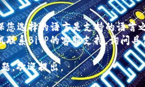 要更换BitP（BitP以太坊的一个应用或平台）上的语言设置，您可以按照以下步骤进行操作：

1. **登录帐户**：首先，访问BitP的官方网站或应用程序，并登录到您的帐户。

2. **进入设置菜单**：登录后，在界面的右上角或者左侧菜单中，找一个类似于“设置”或“个人资料”的选项。通常，这里会有一个齿轮图标，点击它。

3. **查找语言选项**：在设置菜单中，寻找“语言”或“语言设置”的选项。这个部分可能会在“通用设置”或“区域设置”下。

4. **选择语言**：点击语言选项后，您会看到一个下拉菜单或选择框，里面列出了支持的语言。选择您想要更换的语言。

5. **保存更改**：选择语言后，确保点击“保存”或“确认”按钮，以应用更改。某些应用可能会自动保存更改。

6. **刷新页面**：如果更改没有立即生效，您可以尝试刷新页面或重新登录此平台，看看语言是否已成功更改。

### 注意事项：

- **可能的限制**：并不是所有平台都支持多种语言，确保您选择的语言是支持的语言之一。
- **客服支持**：如果您在更换语言时遇到问题，可以尝试联系BitP的客服支持，询问具体的操作步骤或故障排查。

希望这些信息对您有帮助！如果您还有其他关于BitP的问题，欢迎提出。