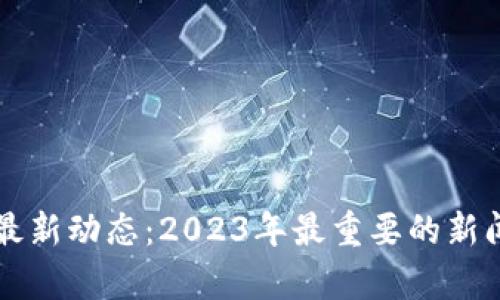 区块链技术最新动态：2023年最重要的新闻与趋势分析