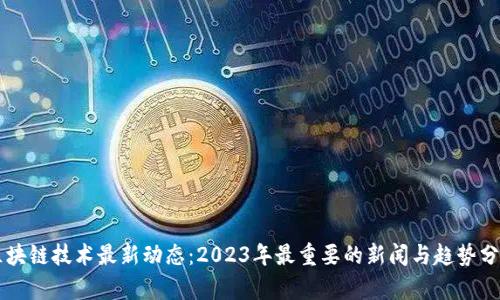 区块链技术最新动态：2023年最重要的新闻与趋势分析